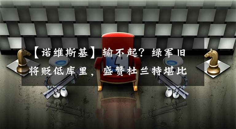 【诺维斯基】输不起？绿军旧将贬低库里，盛赞杜兰特堪比单核夺冠的诺维斯基！