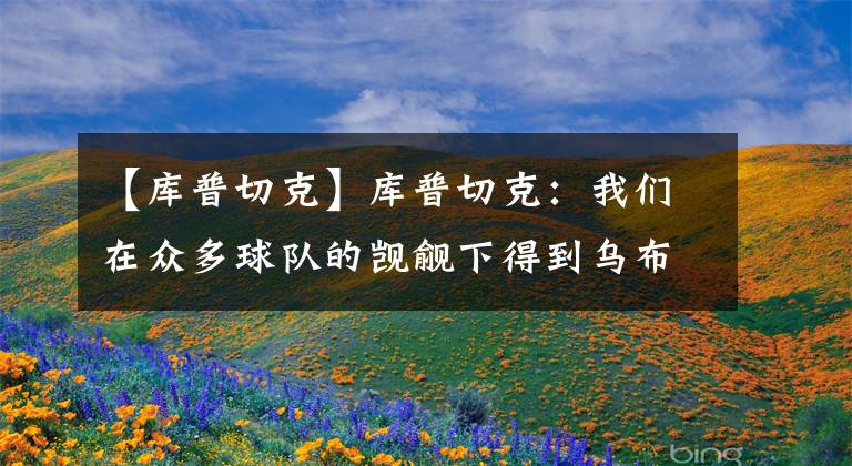 【库普切克】库普切克：我们在众多球队的觊觎下得到乌布雷 这体现了吸引力