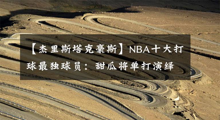 【杰里斯塔克豪斯】NBA十大打球最独球员:甜瓜将单打演绎到极致,榜首眼中只有篮筐