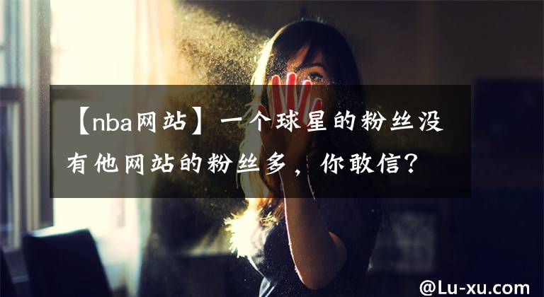 【nba网站】一个球星的粉丝没有他网站的粉丝多,你敢信?