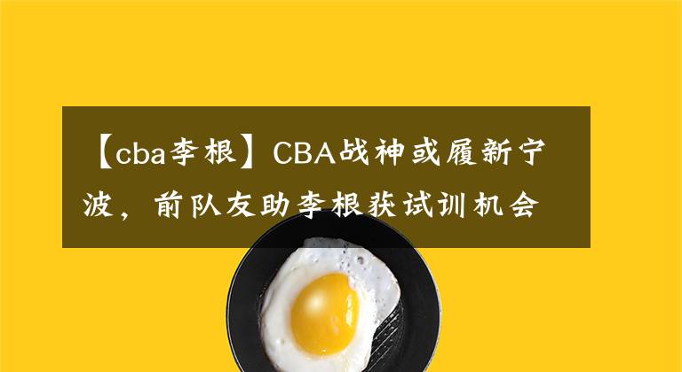 【cba李根】CBA战神或履新宁波,前队友助李根获试训机会,马布里携好友回归