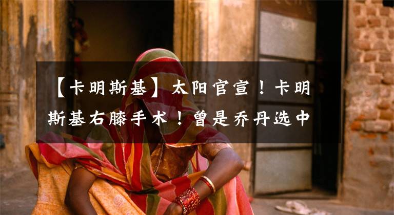 【卡明斯基】太阳官宣！卡明斯基右膝手术！曾是乔丹选中的9号秀