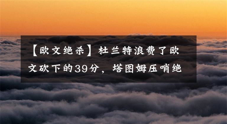 【欧文绝杀】杜兰特浪费了欧文砍下的39分，塔图姆压哨绝杀，凯尔特人击败篮网