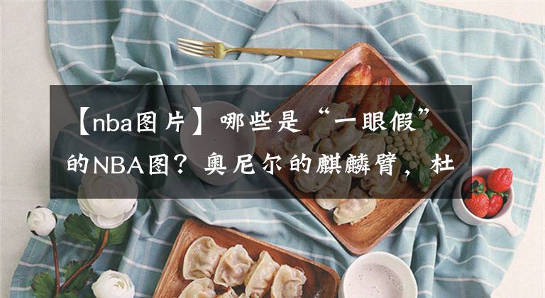 【nba图片】哪些是“一眼假”的NBA图？奥尼尔的麒麟臂，杜兰特拥有詹皇身材