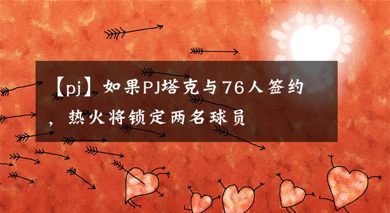 【pj】如果PJ塔克与76人签约，热火将锁定两名球员