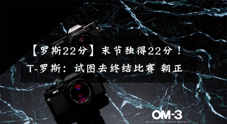 【罗斯22分】末节独得22分！T-罗斯：试图去终结比赛 朝正确方向迈出第一步