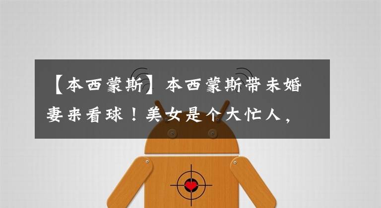 【本西蒙斯】本西蒙斯带未婚妻来看球！美女是个大忙人，刚刚主持完重要比赛