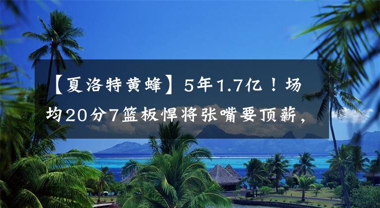 【夏洛特黄蜂】5年1.7亿！场均20分7篮板悍将张嘴要顶薪，黄蜂犹豫了