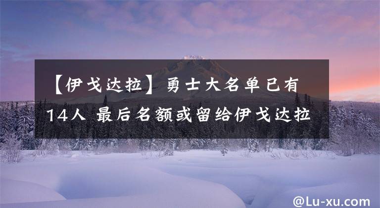 【伊戈达拉】勇士大名单已有14人 最后名额或留给伊戈达拉