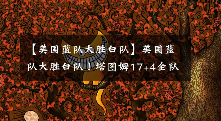 【美国蓝队大胜白队】美国蓝队大胜白队!塔图姆17+4全队最高,沃克11投6中