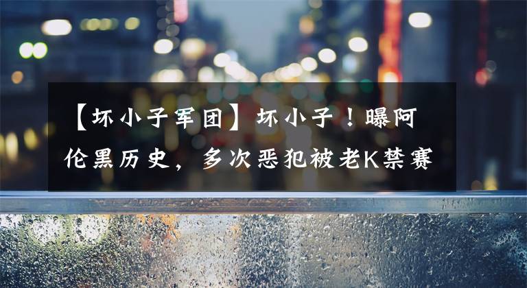 【坏小子军团】坏小子！曝阿伦黑历史，多次恶犯被老K禁赛！雄鹿全队却为他说话