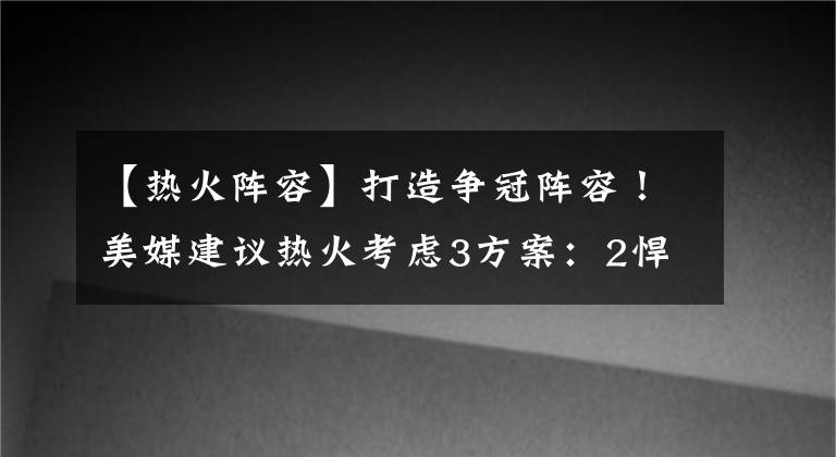 【热火阵容】打造争冠阵容！美媒建议热火考虑3方案：2悍将+2首轮换欧文不亏