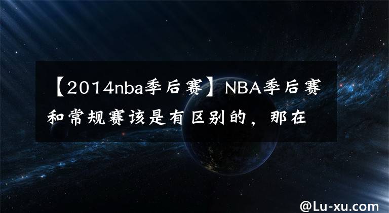 【2014nba季后赛】NBA季后赛和常规赛该是有区别的,那在季后赛拿6000分,得多难?