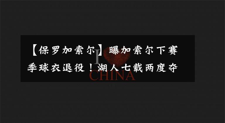 【保罗加索尔】曝加索尔下赛季球衣退役!湖人七载两度夺冠,他是你的青春吗?