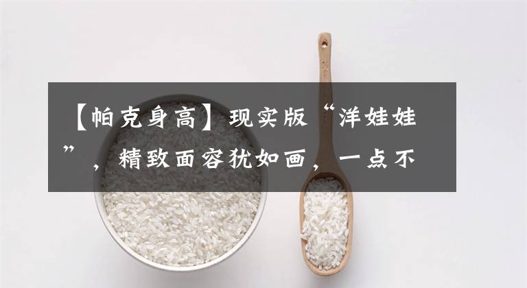 【帕克身高】现实版“洋娃娃”,精致面容犹如画,一点不像真人