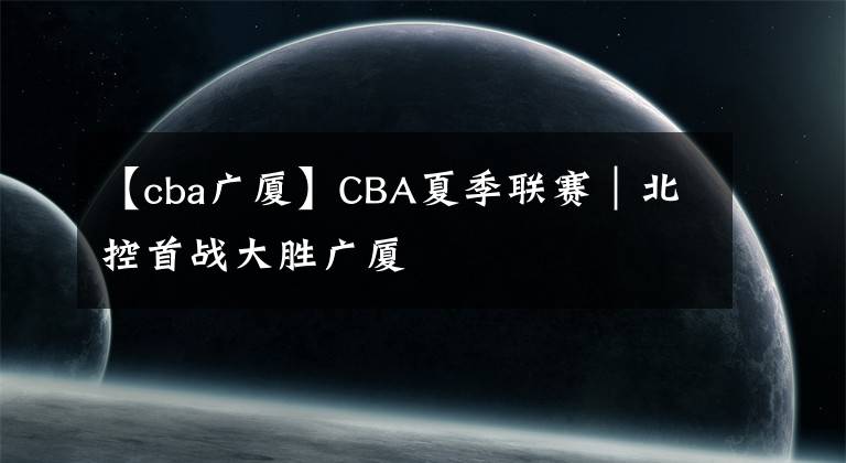【cba广厦】CBA夏季联赛|北控首战大胜广厦