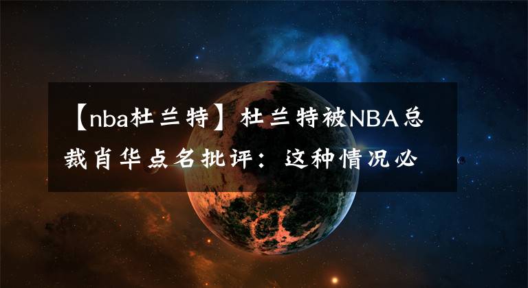 【nba杜兰特】杜兰特被NBA总裁肖华点名批评：这种情况必须改变！