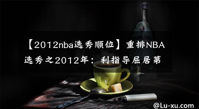 【2012nba选秀顺位】重排NBA选秀之2012年：利指导屈居第二，4大二轮秀集体逆袭