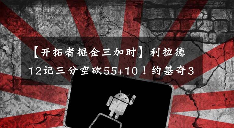 【开拓者掘金三加时】利拉德12记三分空砍55+10!约基奇38分 掘金双加时胜开拓者夺赛点