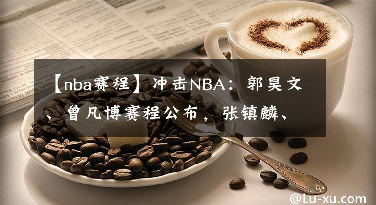 【nba赛程】冲击NBA：郭昊文、曾凡博赛程公布，张镇麟、余家豪无人问津