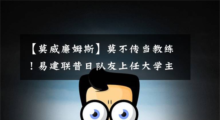 【莫威廉姆斯】莫不传当教练！易建联昔日队友上任大学主教练，曾与詹皇一起夺冠