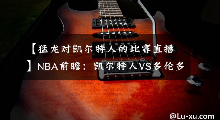 【猛龙对凯尔特人的比赛直播】NBA前瞻:凯尔特人VS多伦多猛龙 评论区附直播入口