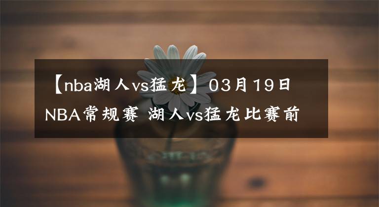 【nba湖人vs猛龙】03月19日 NBA常规赛 湖人vs猛龙比赛前瞻分析