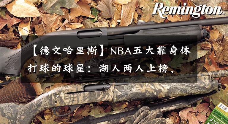【德文哈里斯】NBA五大靠身体打球的球星:湖人两人上榜,“半兽人”屈居第二