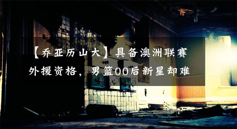 【乔亚历山大】具备澳洲联赛外援资格，男篮00后新星却难留洋，本赛季进步缓慢