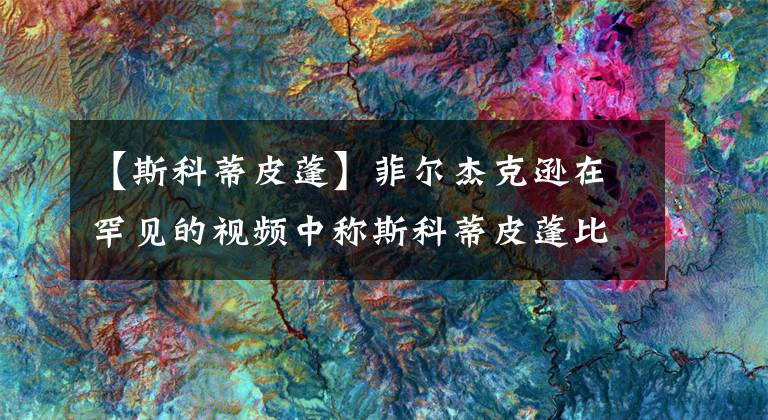 【斯科蒂皮蓬】菲尔杰克逊在罕见的视频中称斯科蒂皮蓬比迈克尔乔丹更好