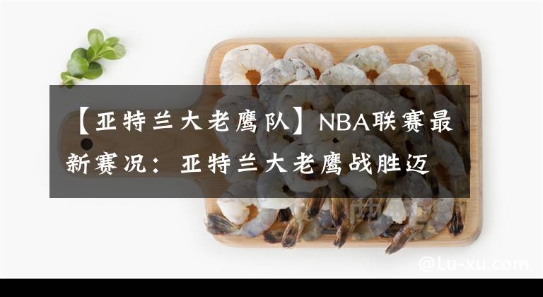 【亚特兰大老鹰队】NBA联赛最新赛况:亚特兰大老鹰战胜迈阿密热火