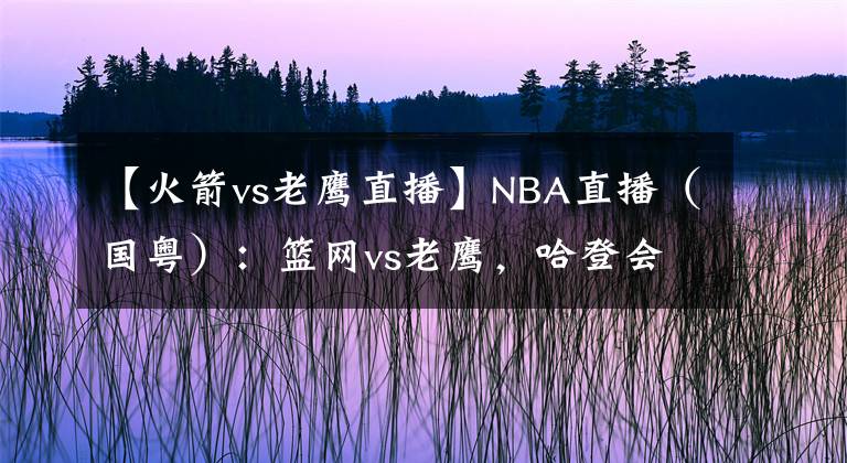 【火箭vs老鹰直播】NBA直播（国粤）：篮网vs老鹰，哈登会怀念给卡佩拉喂饼的感觉吗