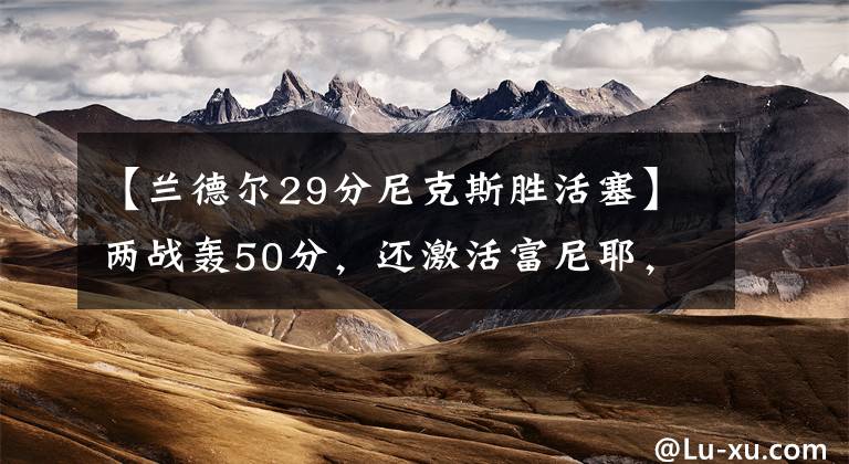 【兰德尔29分尼克斯胜活塞】两战轰50分,还激活富尼耶,锡伯杜该明白沃克比兰德尔更适合持球