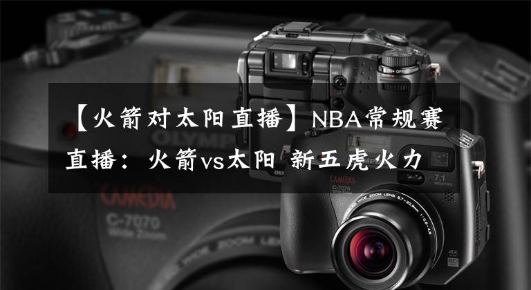 【火箭对太阳直播】NBA常规赛直播：火箭vs太阳 新五虎火力大削，再遇太阳劲头难现！