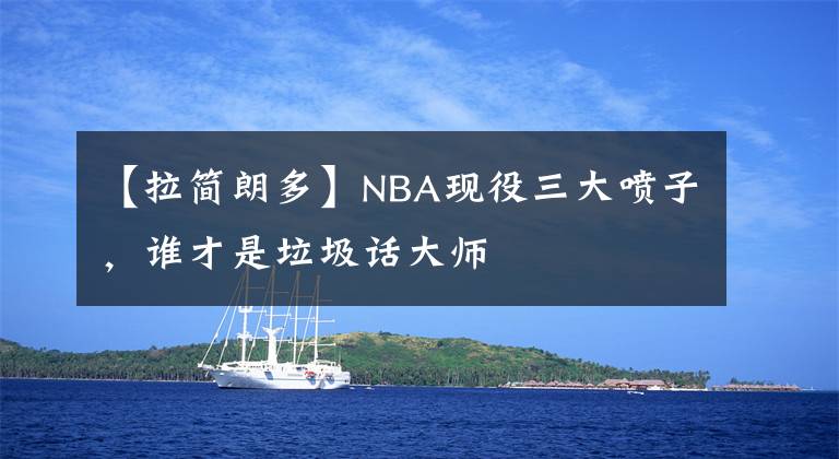 【拉简朗多】NBA现役三大喷子，谁才是垃圾话大师