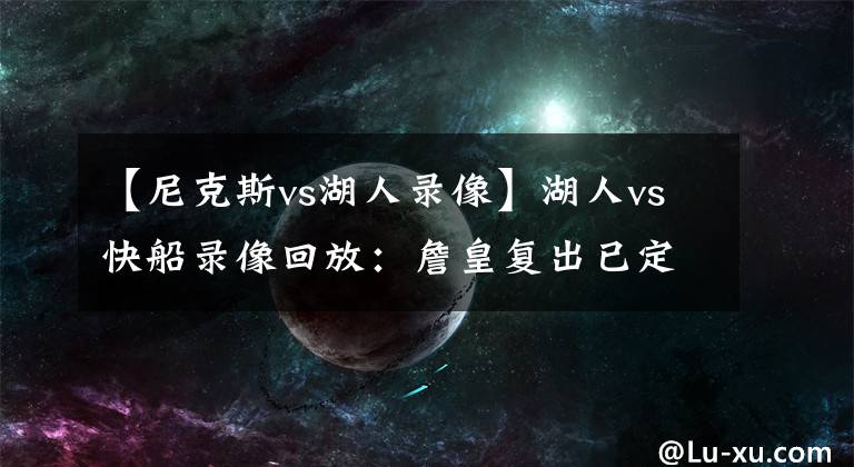 【尼克斯vs湖人录像】湖人vs快船录像回放:詹皇复出已定,浓眉伤退无大碍,库兹马担重任