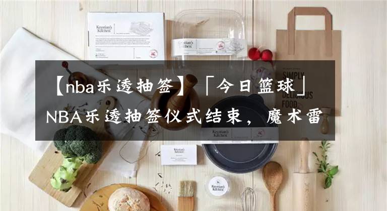 【nba乐透抽签】「今日篮球」NBA乐透抽签仪式结束,魔术雷霆火箭获前三顺位