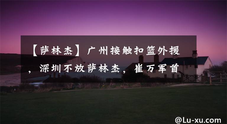 【萨林杰】广州接触扣篮外援,深圳不放萨林杰,崔万军首次露面