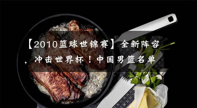 【2010篮球世锦赛】全新阵容,冲击世界杯!中国男篮名单中仅有三人参加过2010世锦赛