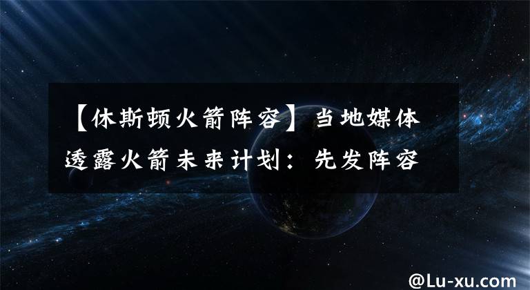 【休斯顿火箭阵容】当地媒体透露火箭未来计划：先发阵容基本确定，休城会继续摆烂？