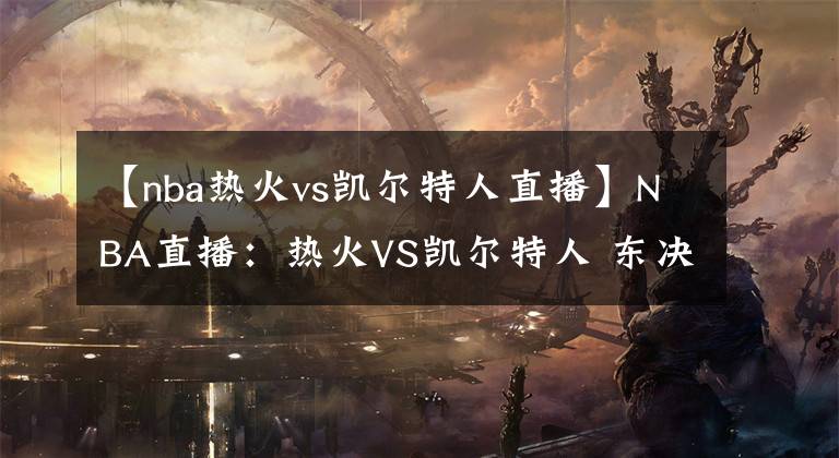 【nba热火vs凯尔特人直播】NBA直播：热火VS凯尔特人 东决抢七大战 前瞻分析推荐
