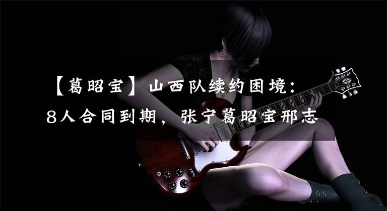 【葛昭宝】山西队续约困境:8人合同到期,张宁葛昭宝邢志强全部要大合同?