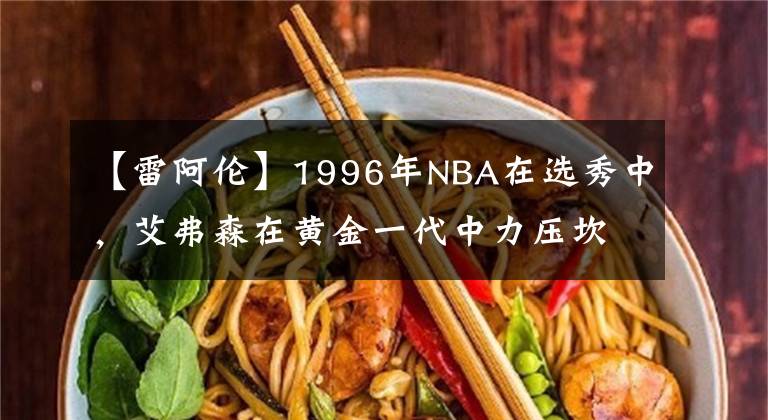 【雷阿伦】1996年NBA在选秀中,艾弗森在黄金一代中力压坎比、雷阿伦和科比