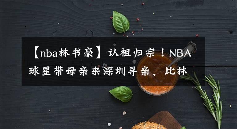【nba林书豪】认祖归宗!NBA球星带母亲来深圳寻亲,比林书豪更合适的归化人选