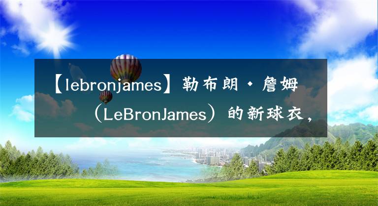 【lebronjames】勒布朗·詹姆斯（LeBronJames）的新球衣，兔子穿的最好的球衣？
