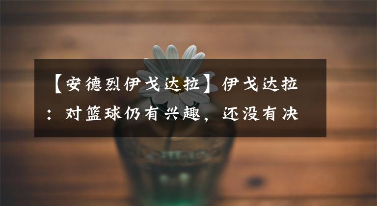 【安德烈伊戈达拉】伊戈达拉:对篮球仍有兴趣,还没有决定是否退役