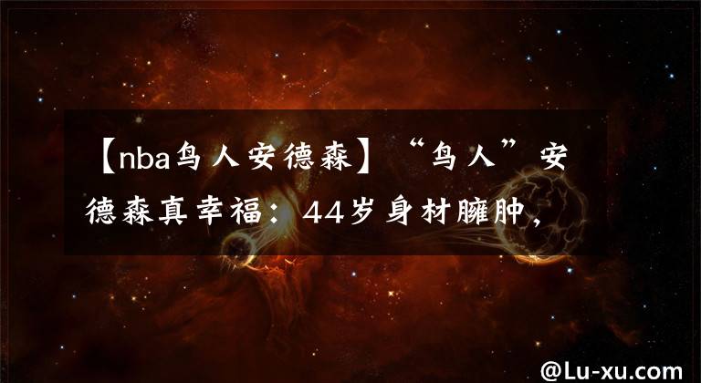 【nba鸟人安德森】“鸟人”安德森真幸福：44岁身材臃肿，身边却有佳人相伴