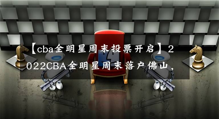 【cba全明星周末投票开启】2022CBA全明星周末落户佛山，快去给你喜欢的CBA球员投票