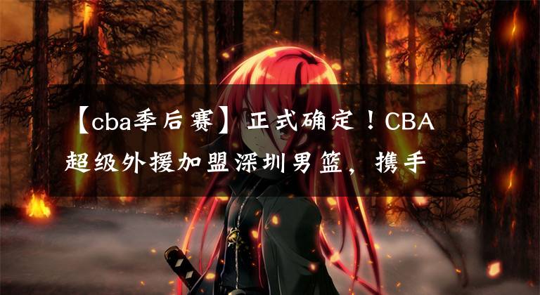 【cba季后赛】正式确定！CBA超级外援加盟深圳男篮，携手沈梓捷冲击季后赛四强