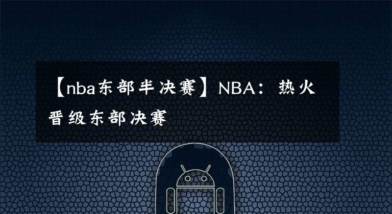 【nba东部半决赛】NBA:热火晋级东部决赛